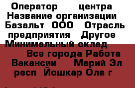 Оператор Call-центра › Название организации ­ Базальт, ООО › Отрасль предприятия ­ Другое › Минимальный оклад ­ 22 000 - Все города Работа » Вакансии   . Марий Эл респ.,Йошкар-Ола г.